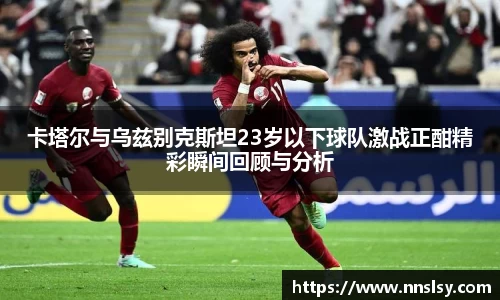 卡塔尔与乌兹别克斯坦23岁以下球队激战正酣精彩瞬间回顾与分析